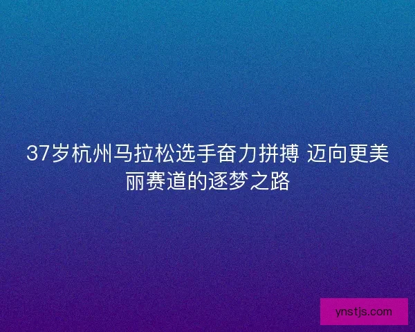 37岁杭州马拉松选手奋力拼搏 迈向更美丽赛道的逐梦之路