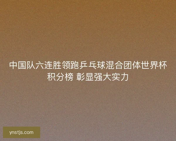 中国队六连胜领跑乒乓球混合团体世界杯积分榜 彰显强大实力