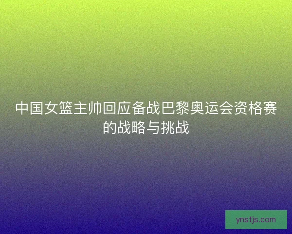 中国女篮主帅回应备战巴黎奥运会资格赛的战略与挑战