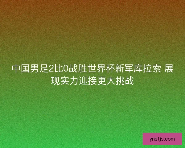 中国男足2比0战胜世界杯新军库拉索 展现实力迎接更大挑战