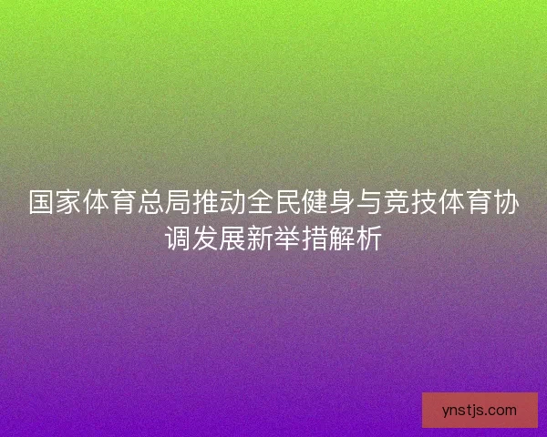 国家体育总局推动全民健身与竞技体育协调发展新举措解析