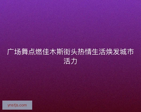 广场舞点燃佳木斯街头热情生活焕发城市活力