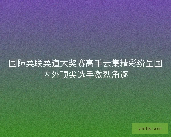 国际柔联柔道大奖赛高手云集精彩纷呈国内外顶尖选手激烈角逐